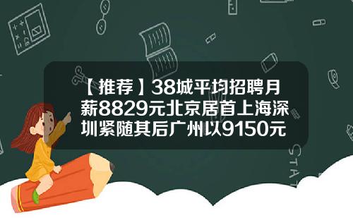 【推荐】38城平均招聘月薪8829元北京居首上海深圳紧随其后广州以9150元退居第六