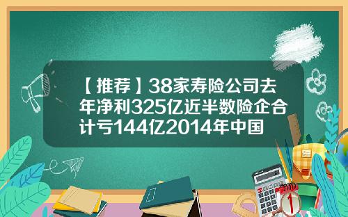 【推荐】38家寿险公司去年净利325亿近半数险企合计亏144亿2014年中国寿险公司多少家