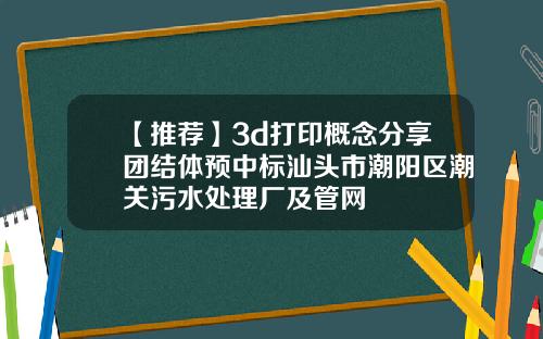 【推荐】3d打印概念分享团结体预中标汕头市潮阳区潮关污水处理厂及管网
