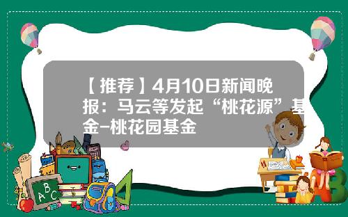 【推荐】4月10日新闻晚报：马云等发起“桃花源”基金-桃花园基金