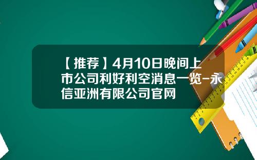 【推荐】4月10日晚间上市公司利好利空消息一览-永信亚洲有限公司官网