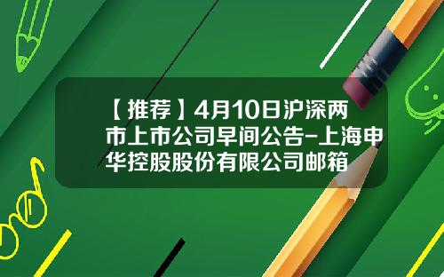 【推荐】4月10日沪深两市上市公司早间公告-上海申华控股股份有限公司邮箱