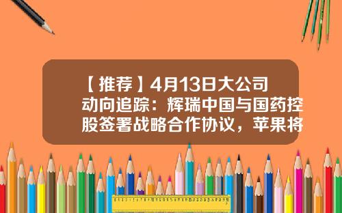 【推荐】4月13日大公司动向追踪：辉瑞中国与国药控股签署战略合作协议，苹果将于2025年实现在电池中使用100%再生钴-国药控股基金