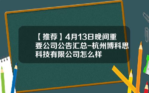 【推荐】4月13日晚间重要公司公告汇总-杭州博科思科技有限公司怎么样