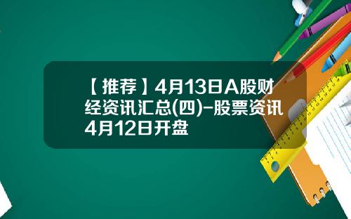 【推荐】4月13日A股财经资讯汇总(四)-股票资讯4月12日开盘