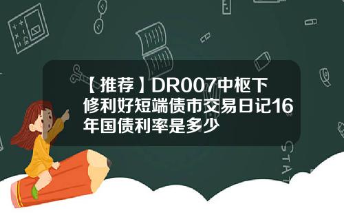 【推荐】DR007中枢下修利好短端债市交易日记16年国债利率是多少