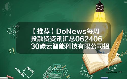 【推荐】DoNews每周投融资资讯汇总06240630碳云智能科技有限公司招聘