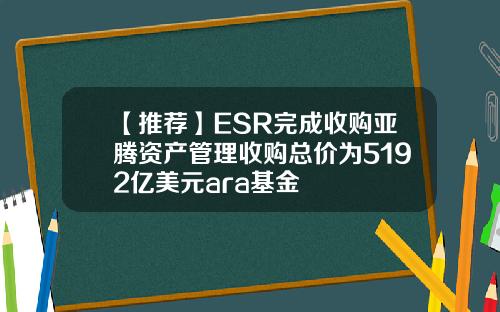 【推荐】ESR完成收购亚腾资产管理收购总价为5192亿美元ara基金
