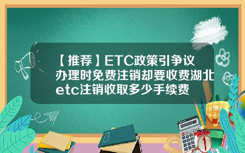 【推荐】ETC政策引争议办理时免费注销却要收费湖北etc注销收取多少手续费
