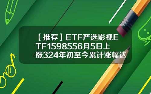 【推荐】ETF严选影视ETF1598556月5日上涨324年初至今累计涨幅达到2186深圳影视基金