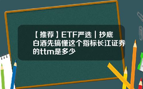 【推荐】ETF严选｜抄底白酒先搞懂这个指标长江证券的ttm是多少