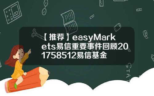 【推荐】easyMarkets易信重要事件回顾201758512易信基金