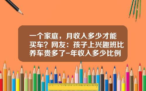 一个家庭，月收入多少才能买车？网友：孩子上兴趣班比养车贵多了-年收入多少比例买车【新闻】.