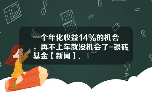 一个年化收益14%的机会，再不上车就没机会了-银砖基金【新闻】.
