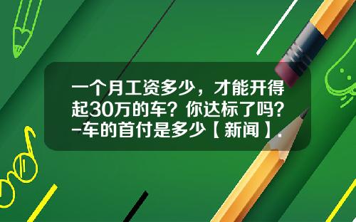 一个月工资多少，才能开得起30万的车？你达标了吗？-车的首付是多少【新闻】.