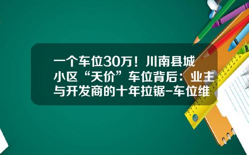 一个车位30万！川南县城小区“天价”车位背后：业主与开发商的十年拉锯-车位维修基金怎么算【新闻】.
