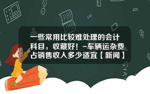一些常用比较难处理的会计科目，收藏好！-车辆运杂费占销售收入多少适宜【新闻】.