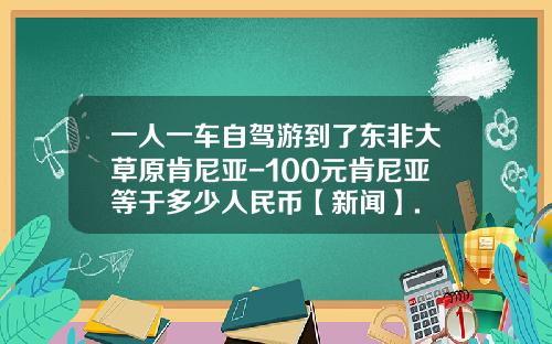 一人一车自驾游到了东非大草原肯尼亚-100元肯尼亚等于多少人民币【新闻】.