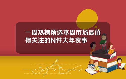 一周热榜精选本周市场最值得关注的N件大年夜事