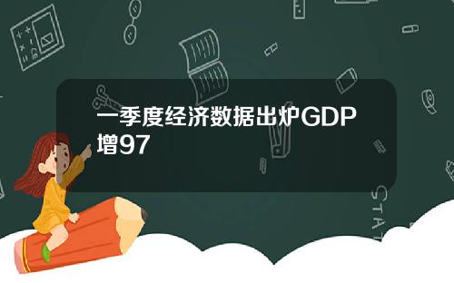 一季度经济数据出炉GDP增97