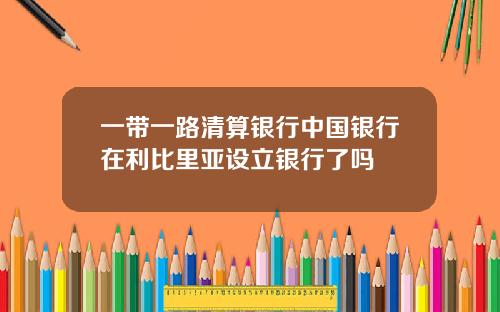 一带一路清算银行中国银行在利比里亚设立银行了吗