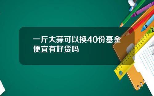 一斤大蒜可以换40份基金便宜有好货吗
