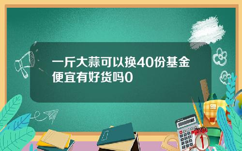 一斤大蒜可以换40份基金便宜有好货吗0