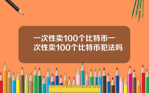 一次性卖100个比特币一次性卖100个比特币犯法吗