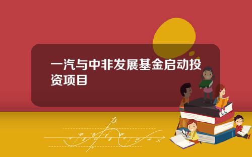 一汽与中非发展基金启动投资项目