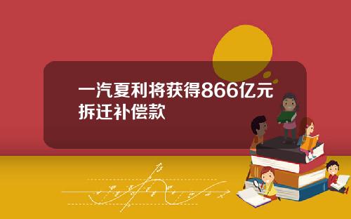一汽夏利将获得866亿元拆迁补偿款