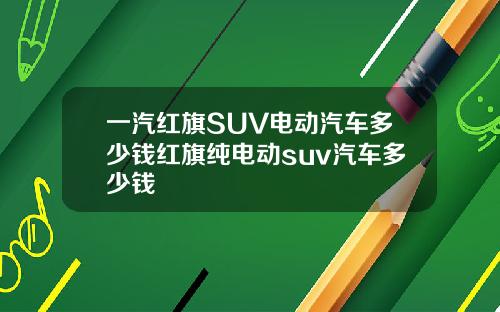 一汽红旗SUV电动汽车多少钱红旗纯电动suv汽车多少钱