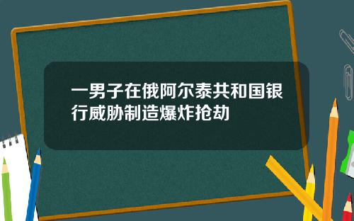 一男子在俄阿尔泰共和国银行威胁制造爆炸抢劫
