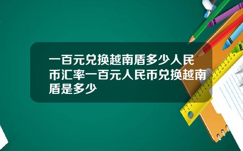 一百元兑换越南盾多少人民币汇率一百元人民币兑换越南盾是多少