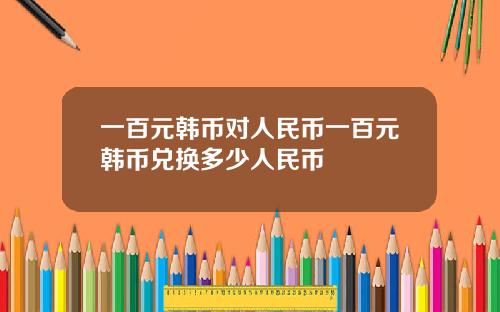 一百元韩币对人民币一百元韩币兑换多少人民币