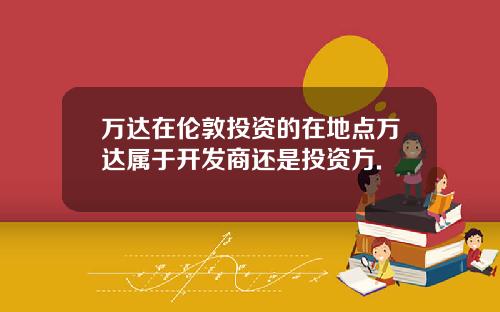万达在伦敦投资的在地点万达属于开发商还是投资方.