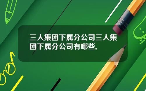 三人集团下属分公司三人集团下属分公司有哪些.