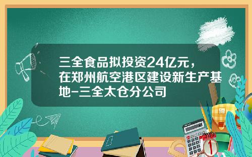 三全食品拟投资24亿元，在郑州航空港区建设新生产基地-三全太仓分公司