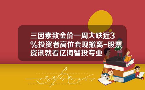 三因素致金价一周大跌近3%投资者高位套现撤离-股票资讯就看亿海智投专业