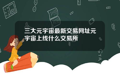 三大元宇宙最新交易网址元宇宙上线什么交易所