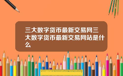 三大数字货币最新交易网三大数字货币最新交易网站是什么