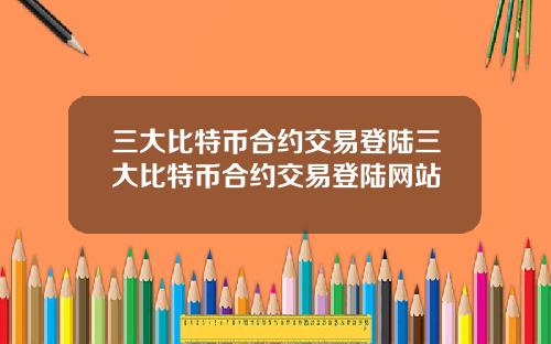 三大比特币合约交易登陆三大比特币合约交易登陆网站