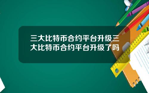 三大比特币合约平台升级三大比特币合约平台升级了吗