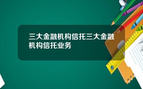 三大金融机构信托三大金融机构信托业务