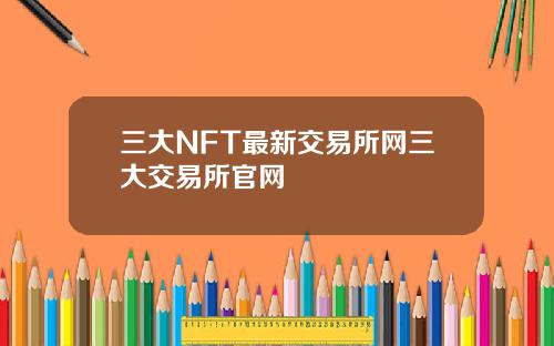 三大NFT最新交易所网三大交易所官网