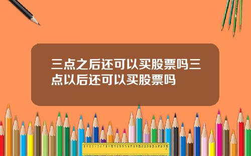 三点之后还可以买股票吗三点以后还可以买股票吗