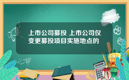 上市公司募投 上市公司仅变更募投项目实施地点的
