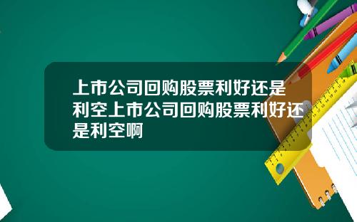 上市公司回购股票利好还是利空上市公司回购股票利好还是利空啊
