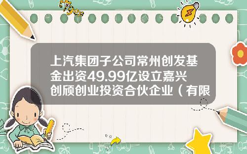 上汽集团子公司常州创发基金出资49.99亿设立嘉兴创颀创业投资合伙企业（有限合伙）持股99.98%-常州创业基金