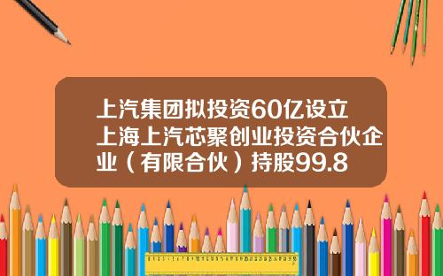 上汽集团拟投资60亿设立上海上汽芯聚创业投资合伙企业（有限合伙）持股99.8%-上汽基金