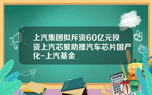 上汽集团拟斥资60亿元投资上汽芯聚助推汽车芯片国产化-上汽基金